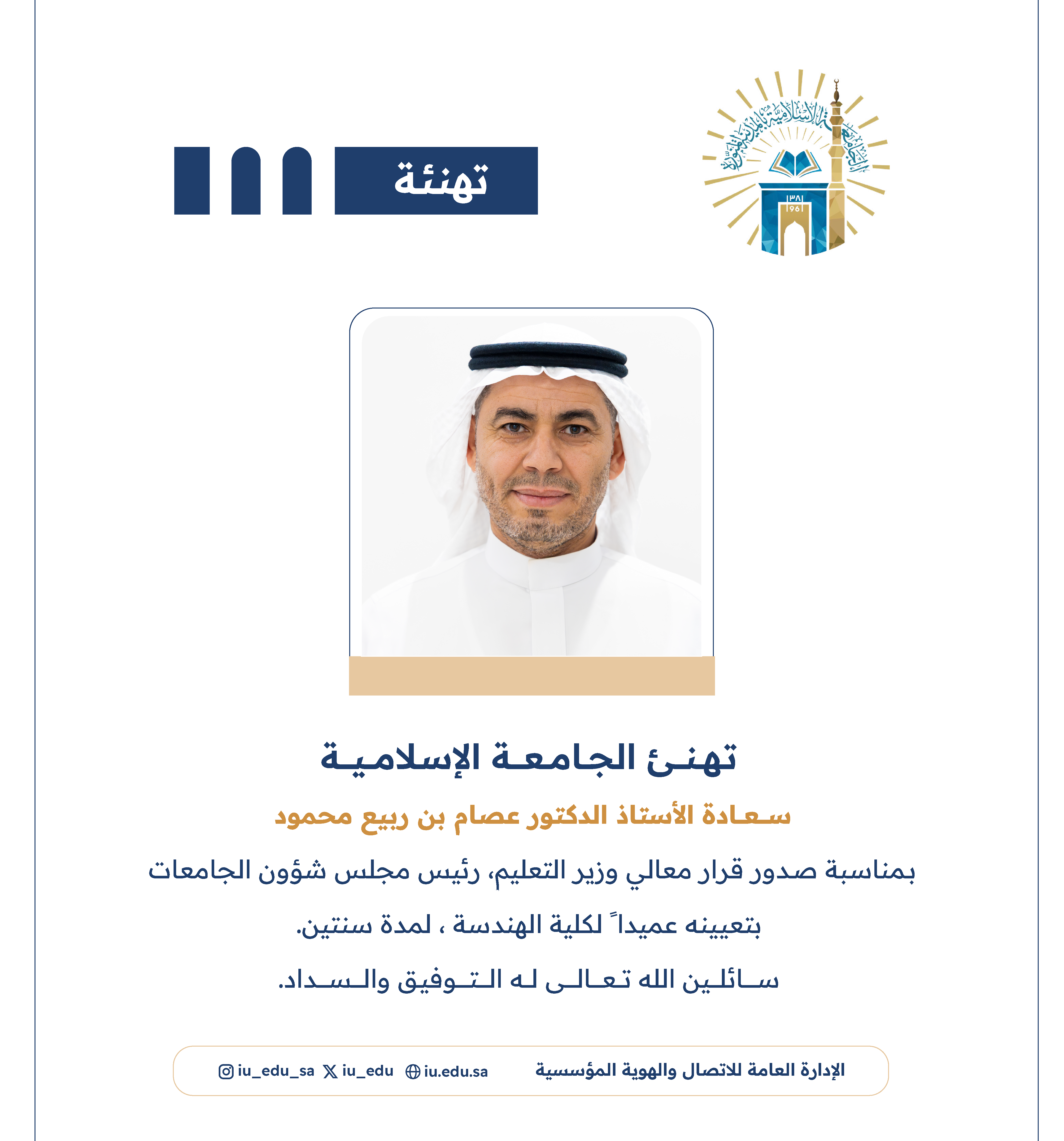 تهنئ الجامعة الإسلامية⁩ سعادة أ.د. عصام بن ربيع محمود، بمناسبة صدور قرار معالي وزير التعليم - رئيس مجلس شؤون الجامعات، بتعيينه عميدًا لكلية الهندسة.